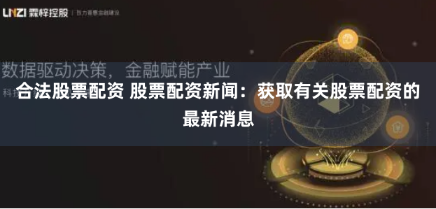 合法股票配资 股票配资新闻：获取有关股票配资的最新消息