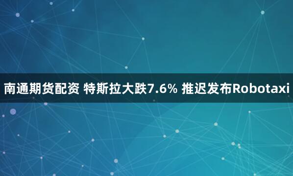 南通期货配资 特斯拉大跌7.6% 推迟发布Robotaxi