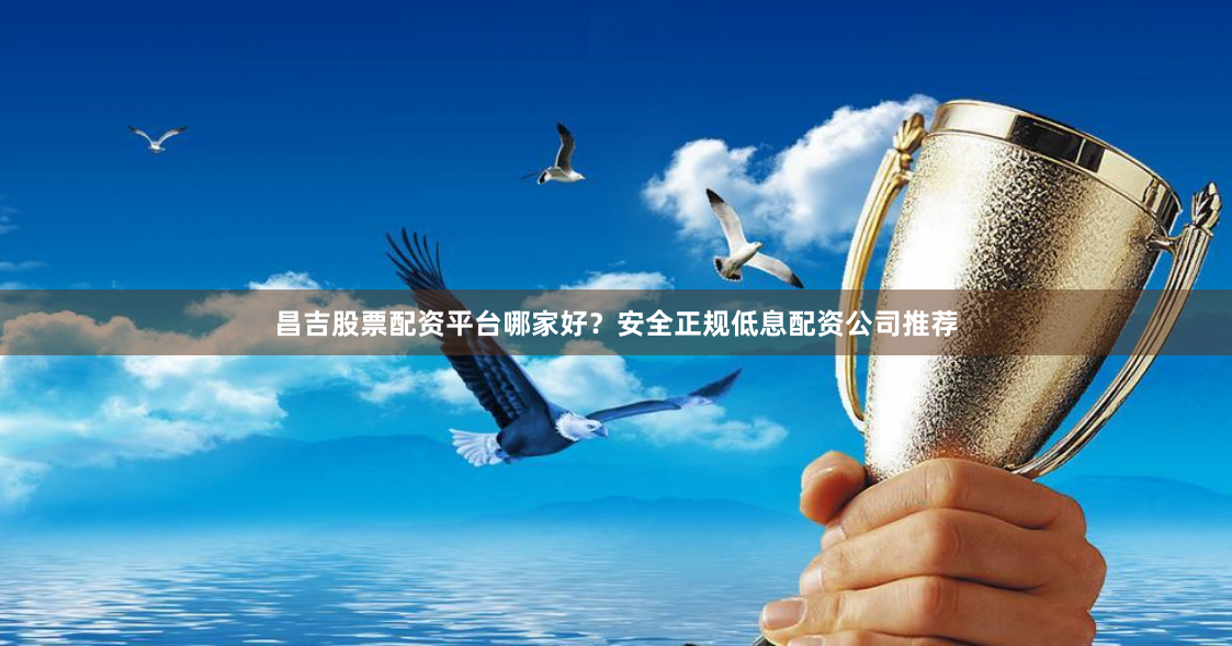 昌吉股票配资平台哪家好？安全正规低息配资公司推荐