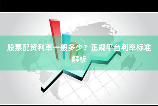 股票配资利率一般多少？正规平台利率标准解析